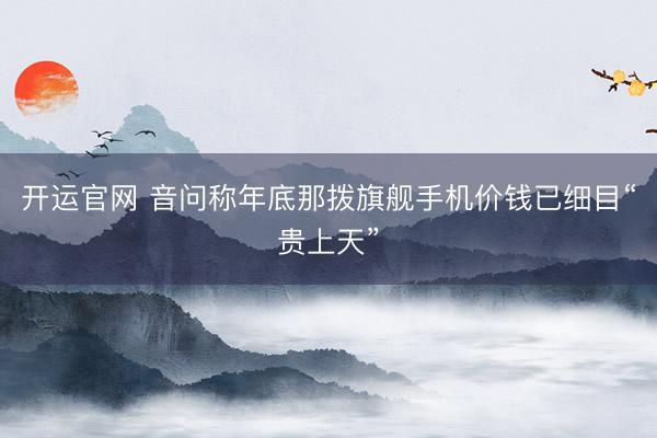 开运官网 音问称年底那拨旗舰手机价钱已细目“贵上天”