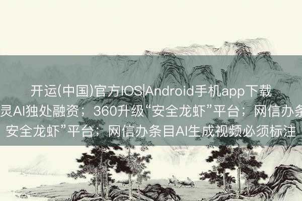开运(中国)官方IOS|Android手机app下载 AI日报：快手拟分拆可灵AI独处融资；360升级“安全龙虾”平台；网信办条目AI生成视频必须标注
