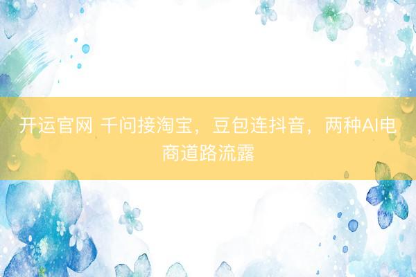 开运官网 千问接淘宝，豆包连抖音，两种AI电商道路流露