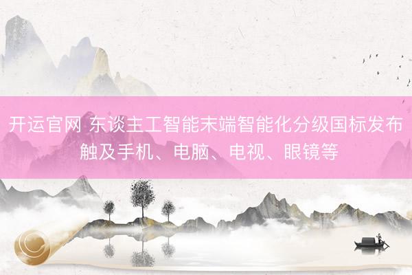 开运官网 东谈主工智能末端智能化分级国标发布 触及手机、电脑、电视、眼镜等
