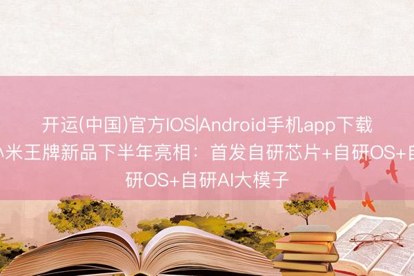 开运(中国)官方IOS|Android手机app下载 史无先例!小米王牌新品下半年亮相：首发自研芯片+自研OS+自研AI大模子