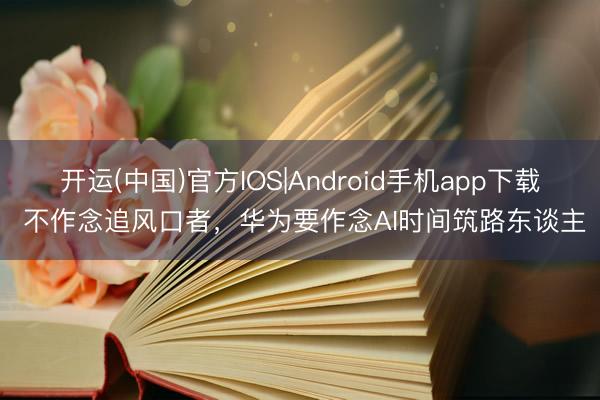 开运(中国)官方IOS|Android手机app下载 不作念追风口者，华为要作念AI时间筑路东谈主