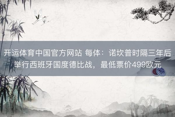 开运体育中国官方网站 每体：诺坎普时隔三年后举行西班牙国度德比战，最低票价499欧元