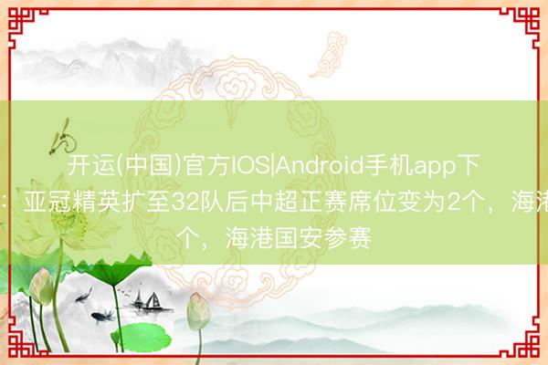 开运(中国)官方IOS|Android手机app下载 马德兴：亚冠精英扩至32队后中超正赛席位变为2个，海港国安参赛