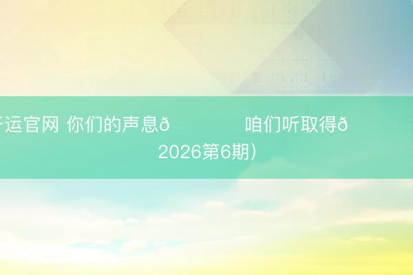 开运官网 你们的声息🎙️咱们听取得💙 （2026第6期）