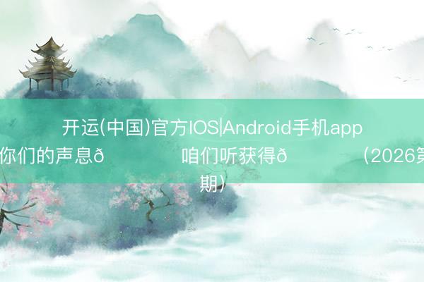 开运(中国)官方IOS|Android手机app下载 你们的声息🎙️咱们听获得💙 （2026第6期）