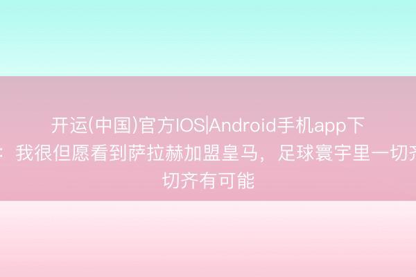 开运(中国)官方IOS|Android手机app下载 耶罗：我很但愿看到萨拉赫加盟皇马，足球寰宇里一切齐有可能