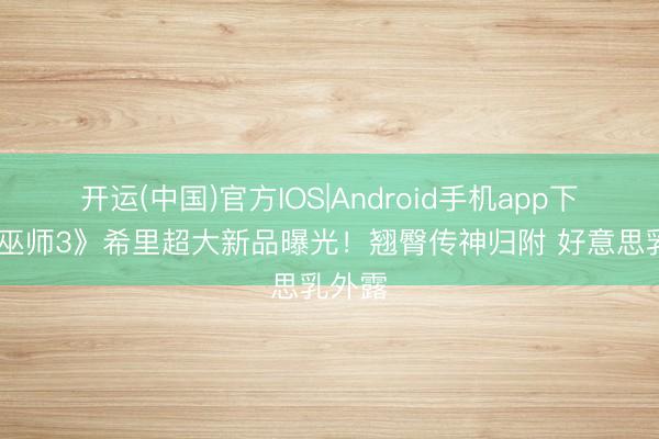 开运(中国)官方IOS|Android手机app下载 《巫师3》希里超大新品曝光！翘臀传神归附 好意思乳外露