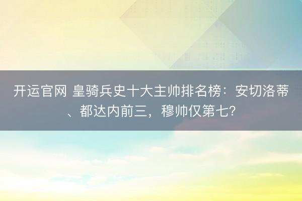 开运官网 皇骑兵史十大主帅排名榜:安切洛蒂、都达内前三,穆帅仅第七?