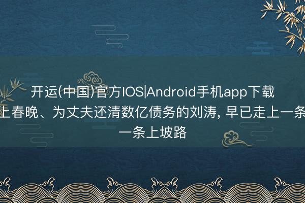 开运(中国)官方IOS|Android手机app下载 9次登上春晚、为丈夫还清数亿债务的刘涛， 早已走上一条上坡路