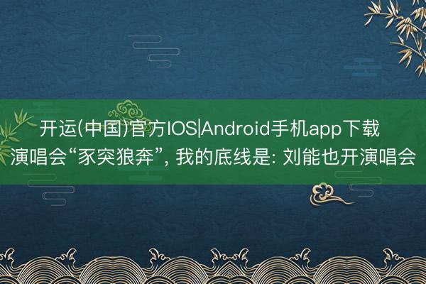 开运(中国)官方IOS|Android手机app下载 演唱会“豕突狼奔”， 我的底线是: 刘能也开演唱会