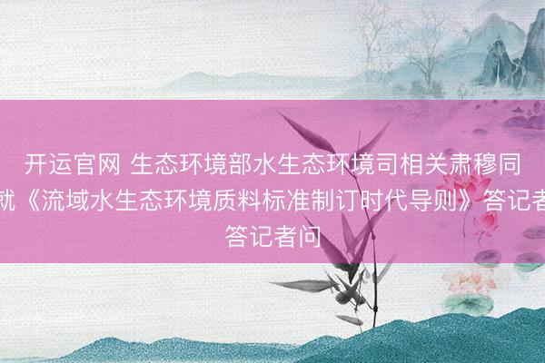 开运官网 生态环境部水生态环境司相关肃穆同道就《流域水生态环境质料标准制订时代导则》答记者问