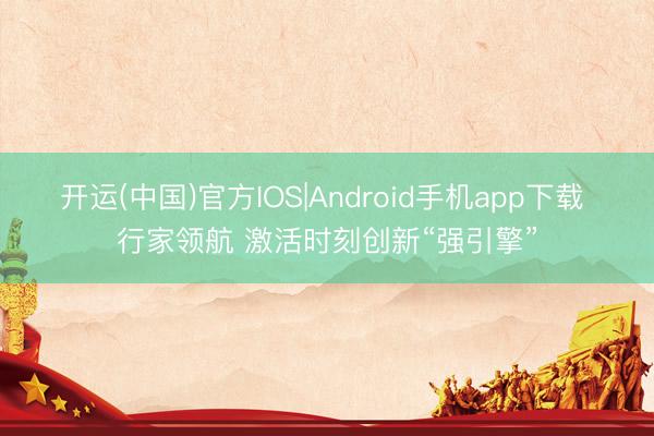 开运(中国)官方IOS|Android手机app下载 行家领航 激活时刻创新“强引擎”