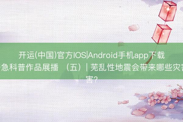 开运(中国)官方IOS|Android手机app下载 济急科普作品展播 （五）| 芜乱性地震会带来哪些灾害？