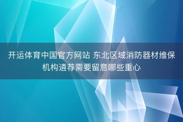 开运体育中国官方网站 东北区域消防器材维保机构遴荐需要留意哪些重心