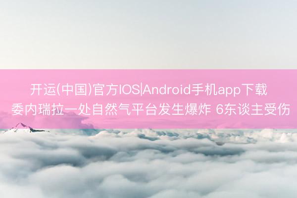 开运(中国)官方IOS|Android手机app下载 委内瑞拉一处自然气平台发生爆炸 6东谈主受伤
