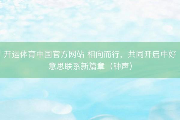 开运体育中国官方网站 相向而行，共同开启中好意思联系新篇章（钟声）