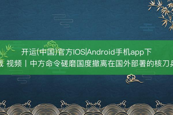 开运(中国)官方IOS|Android手机app下载 视频丨中方命令磋磨国度撤离在国外部署的核刀兵