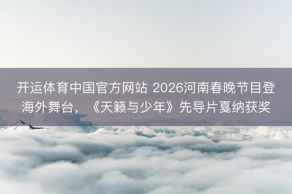 开运体育中国官方网站 2026河南春晚节目登海外舞台，《天籁与少年》先导片戛纳获奖