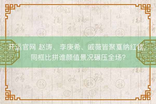开运官网 赵涛、李庚希、戚薇皆聚戛纳红毯， 同框比拼谁颜值景况碾压全场?