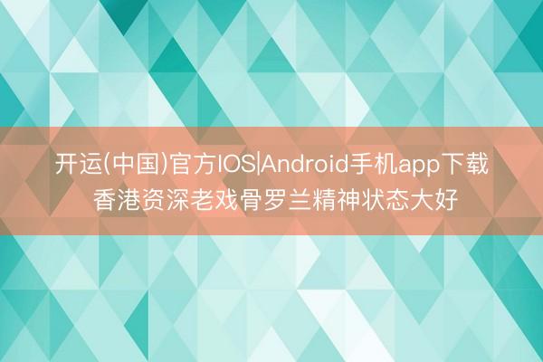 开运(中国)官方IOS|Android手机app下载 香港资深老戏骨罗兰精神状态大好