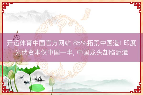 开运体育中国官方网站 85%拓荒中国造! 印度光伏资本仅中国一半， 中国龙头却陷泥潭