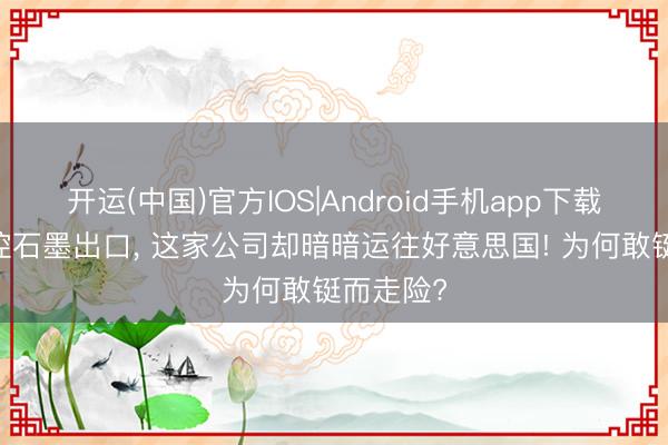 开运(中国)官方IOS|Android手机app下载 国度严控石墨出口， 这家公司却暗暗运往好意思国! 为何敢铤而走险?