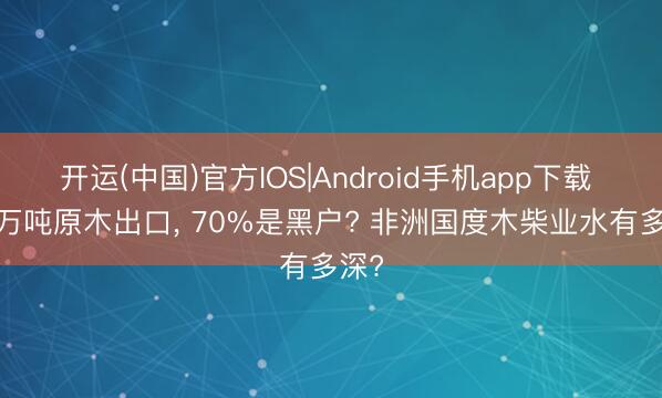 开运(中国)官方IOS|Android手机app下载 7.7万吨原木出口， 70%是黑户? 非洲国度木柴业水有多深?