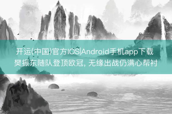 开运(中国)官方IOS|Android手机app下载 樊振东随队登顶欧冠， 无缘出战仍满心帮衬