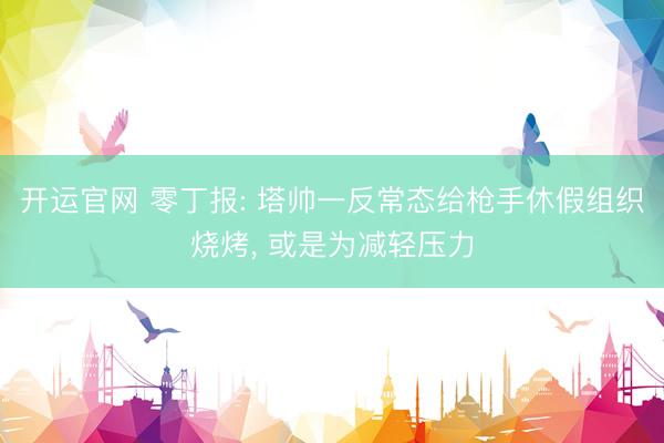 开运官网 零丁报: 塔帅一反常态给枪手休假组织烧