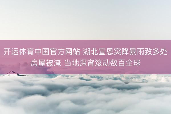 开运体育中国官方网站 湖北宣恩突降暴雨致多处房屋被淹 当地深宵滚动数百全球