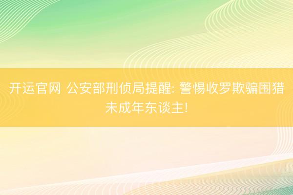 开运官网 公安部刑侦局提醒: 警惕收罗欺骗围猎未成年东谈主!