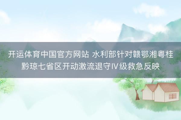 开运体育中国官方网站 水利部针对赣鄂湘粤桂黔琼七省区开动激流退守Ⅳ级救急反映
