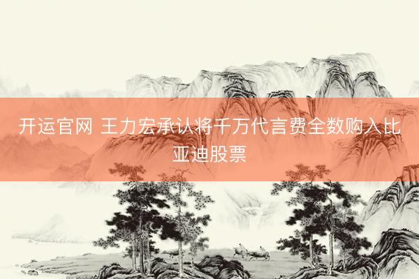 开运官网 王力宏承认将千万代言费全数购入比亚迪股票