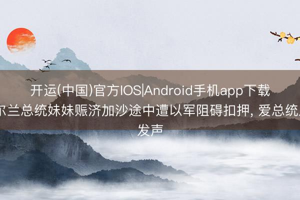 开运(中国)官方IOS|Android手机app下载 爱尔兰总统妹妹赈济加沙途中遭以军阻碍扣押， 爱总统发声