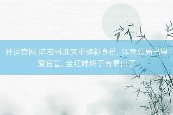 开运官网 陈若琳迎来重磅新身份， 体育总局已厚爱官宣， 全红婵终于有靠山了