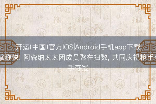 开运(中国)官方IOS|Android手机app下载 鼓掌称快! 阿森纳太太团成员聚在扫数, 共同庆祝枪手夺冠