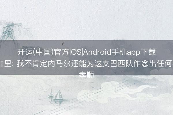 开运(中国)官方IOS|Android手机app下载 杜加里: 我不肯定内马尔还能为这支巴西队作念出任何孝顺