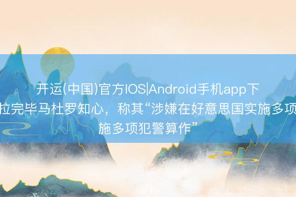 开运(中国)官方IOS|Android手机app下载 委内瑞拉完毕马杜罗知心，称其“涉嫌在好意思国实施多项犯警算作”
