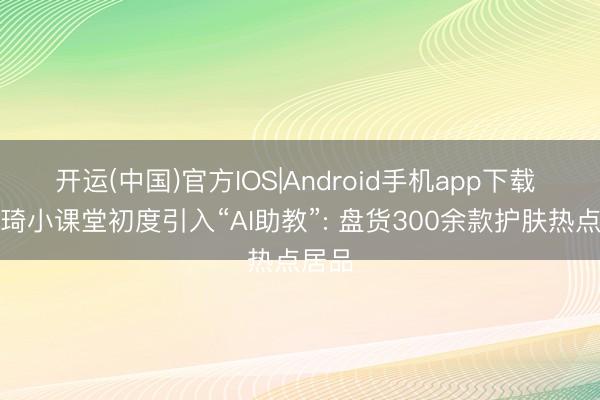开运(中国)官方IOS|Android手机app下载 李佳琦小课堂初度引入“AI助教”: 盘货300余款护肤热点居品
