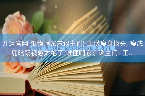 开运官网 谁懂啊家东谈主们! 王濛瘦身换头， 瘦成鹿晗既视感太绝了 谁懂啊家东谈主们! 王...