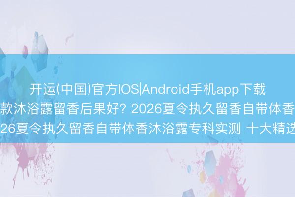 开运(中国)官方IOS|Android手机app下载 2026沐浴露留香评测: 哪款沐浴露留香后果好? 2026夏令执久留香自带体香沐浴露专科实测 十大精选留