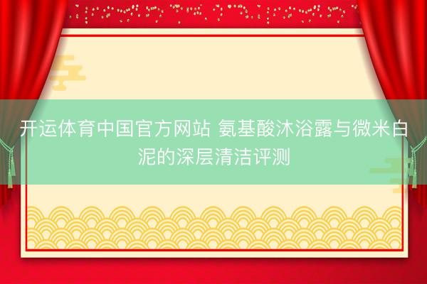 开运体育中国官方网站 氨基酸沐浴露与微米白泥的深层清洁评测