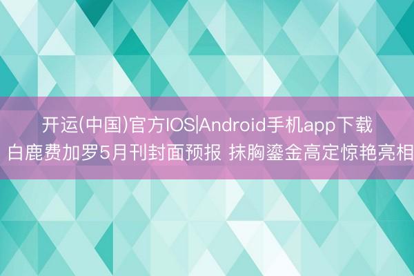 开运(中国)官方IOS|Android手机app下载 白鹿费加罗5月刊封面预报 抹胸鎏金高定惊艳亮相