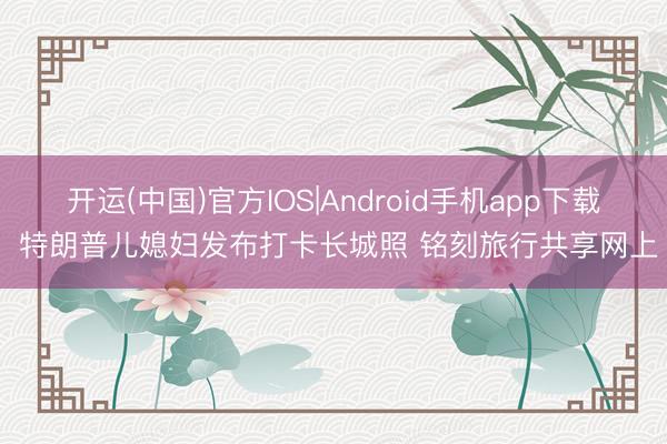 开运(中国)官方IOS|Android手机app下载 特朗普儿媳妇发布打卡长城照 铭刻旅行共享网上