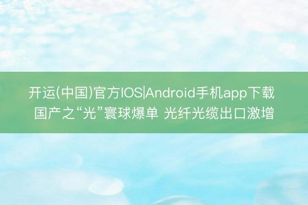 开运(中国)官方IOS|Android手机app下载 国产之“光”寰球爆单 光纤光缆出口激增