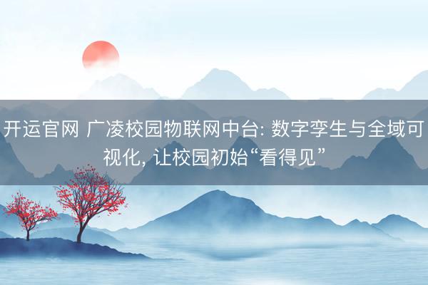 开运官网 广凌校园物联网中台: 数字孪生与全域可视化， 让校园初始“看得见”
