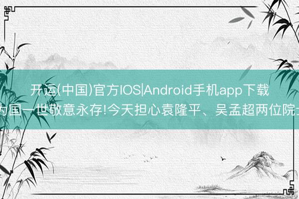 开运(中国)官方IOS|Android手机app下载 为国一世敬意永存!今天担心袁隆平、吴孟超两位院士