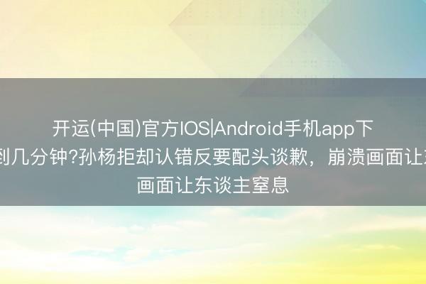 开运(中国)官方IOS|Android手机app下载 只因迟到几分钟?孙杨拒却认错反要配头谈歉，崩溃画面让东谈主窒息
