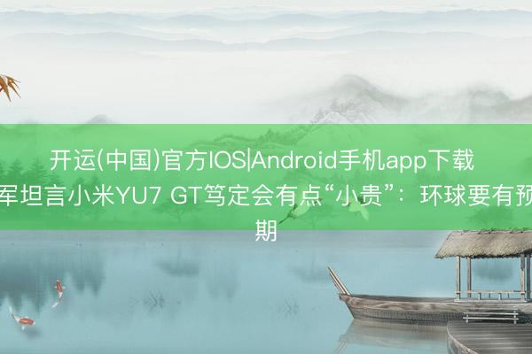 开运(中国)官方IOS|Android手机app下载 雷军坦言小米YU7 GT笃定会有点“小贵”：环球要有预期